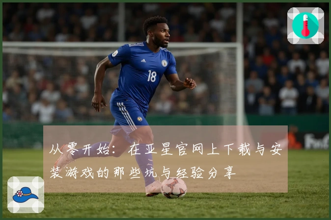 从零开始：在亚星官网上下载与安装游戏的那些坑与经验分享