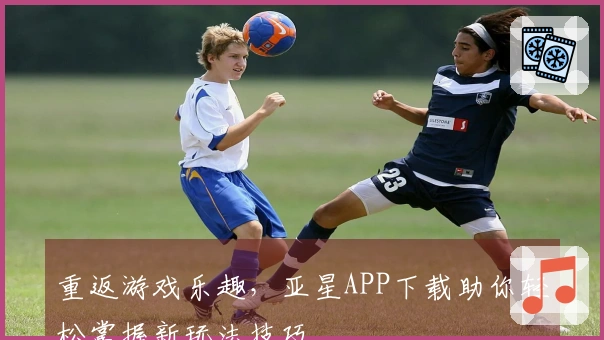 重返游戏乐趣，亚星APP下载助你轻松掌握新玩法技巧