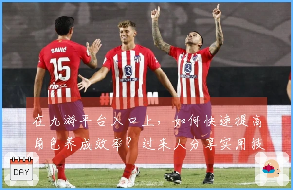 在九游平台入口上，如何快速提高角色养成效率？过来人分享实用技巧