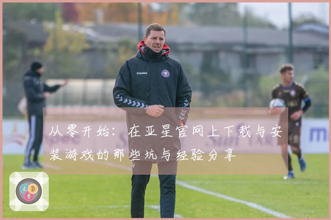 从零开始：在亚星官网上下载与安装游戏的那些坑与经验分享