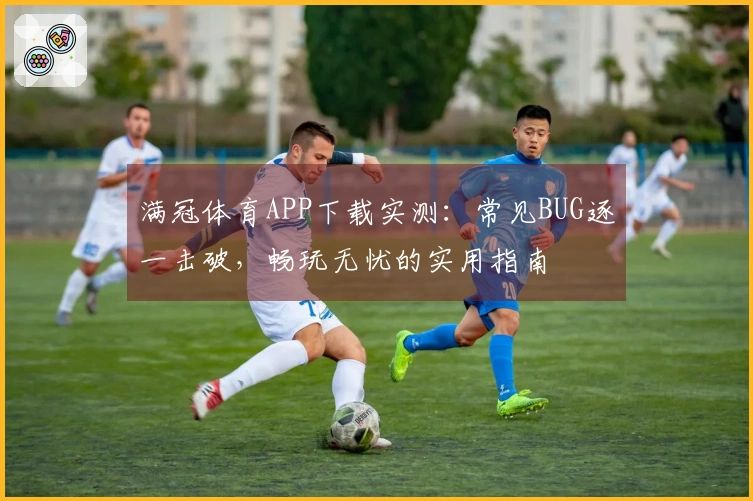 满冠体育APP下载实测：常见BUG逐一击破，畅玩无忧的实用指南