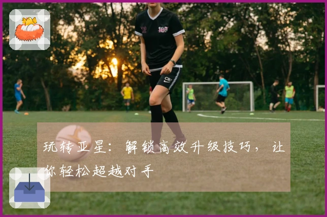 玩转亚星：解锁高效升级技巧，让你轻松超越对手