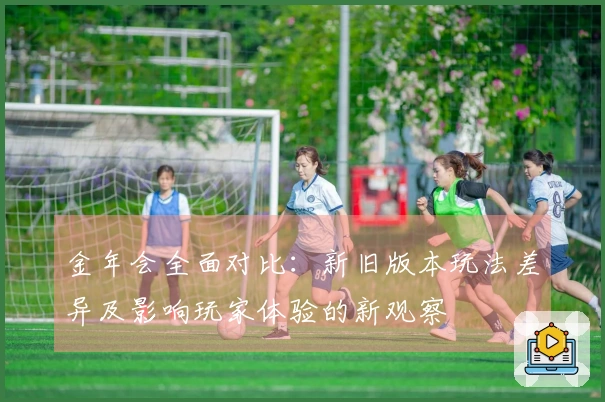 金年会全面对比：新旧版本玩法差异及影响玩家体验的新观察