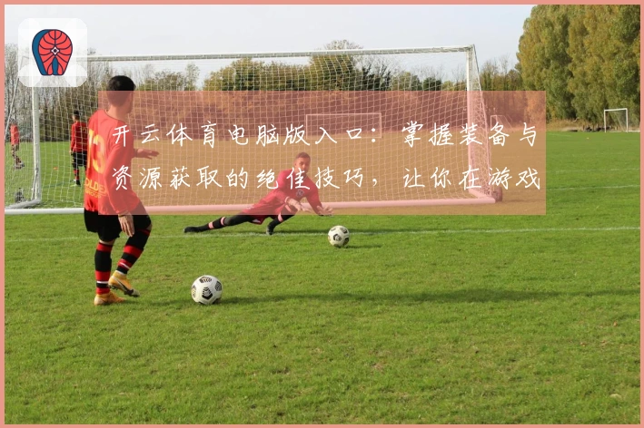 开云体育电脑版入口：掌握装备与资源获取的绝佳技巧，让你在游戏中如虎添翼！