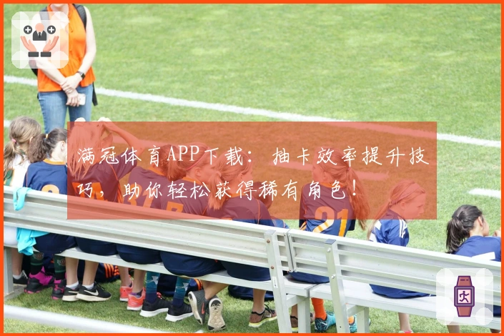 满冠体育APP下载：抽卡效率提升技巧，助你轻松获得稀有角色！